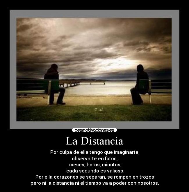 La Distancia - Por culpa de ella tengo que imaginarte,
observarte en fotos,
meses, horas, minutos;
cada segundo es valioso.
Por ella corazones se separan, se rompen en trozos
pero ni la distancia ni el tiempo va a poder con nosotros.
