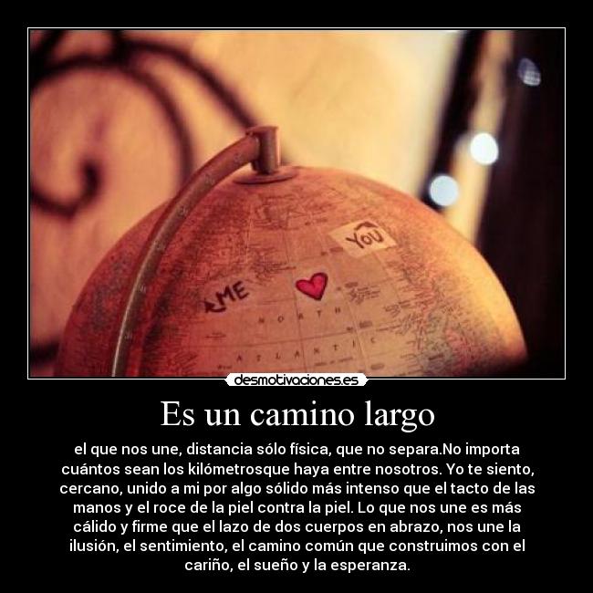 Es un camino largo - el que nos une, distancia sólo física, que no separa.No importa
cuántos sean los kilómetrosque haya entre nosotros. Yo te siento,
cercano, unido a mi por algo sólido más intenso que el tacto de las
manos y el roce de la piel contra la piel. Lo que nos une es más
cálido y firme que el lazo de dos cuerpos en abrazo, nos une la
ilusión, el sentimiento, el camino común que construimos con el
cariño, el sueño y la esperanza.