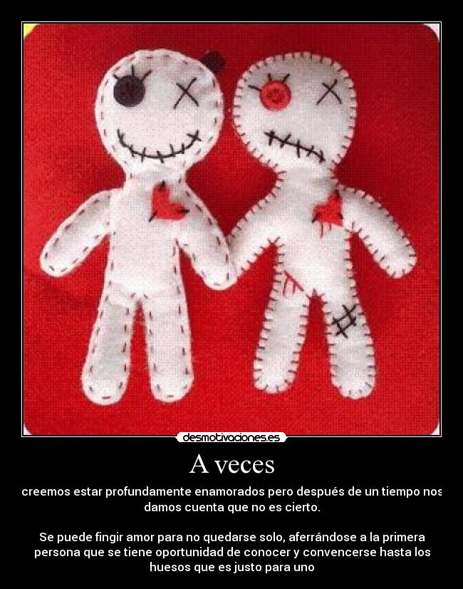 A veces - creemos estar profundamente enamorados pero después de un tiempo nos
damos cuenta que no es cierto.
Se puede fingir amor para no quedarse solo, aferrándose a la primera
persona que se tiene oportunidad de conocer y convencerse hasta los
huesos que es justo para uno