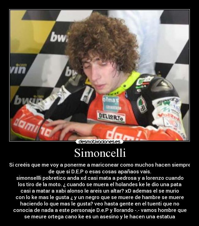 Simoncelli - Si creéis que me voy a ponerme a mariconear como muchos hacen siempre
de que si D.E.P o esas cosas apañaos vais.
simonsellli pobretico anda xd casi mata a pedrosa y a lorenzo cuando
los tiro de la moto. ¿ cuando se muera el holandes ke le dio una pata
casi a matar a xabi alonso le areis un altar? xD ademas el se murio
con lo ke mas le gusta ¿ y un negro que se muere de hambre se muere
haciendo lo que mas le gusta? veo hasta gente en el tuenti que no
conocia de nada a este personaje D.e.P y llorando -.- vamos hombre que
se meure ortega cano ke es un asesino y le hacen una estatua