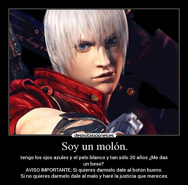 Soy un molón. - tengo los ojos azules y el pelo blanco y tan sólo 20 años ¿Me das un beso? 
AVISO IMPORTANTE; Si quieres darmelo dale al botón bueno.
Si no quieres darmelo dale al malo y haré la justicia que mereces.
