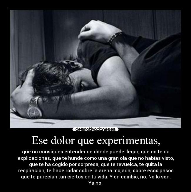 Ese dolor que experimentas, - que no consigues entender de dónde puede llegar, que no te da
explicaciones, que te hunde como una gran ola que no habías visto,
que te ha cogido por sorpresa, que te revuelca, te quita la
respiración, te hace rodar sobre la arena mojada, sobre esos pasos
que te parecían tan ciertos en tu vida. Y en cambio, no. No lo son.
Ya no.