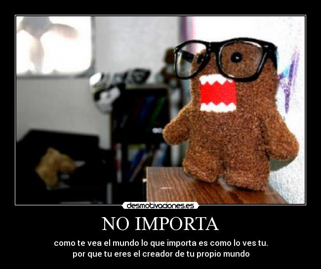 NO IMPORTA - como te vea el mundo lo que importa es como lo ves tu.
por que tu eres el creador de tu propio mundo
