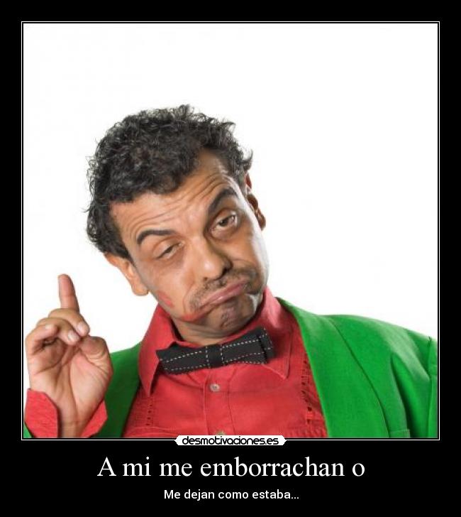 A mi me emborrachan o - Me dejan como estaba...