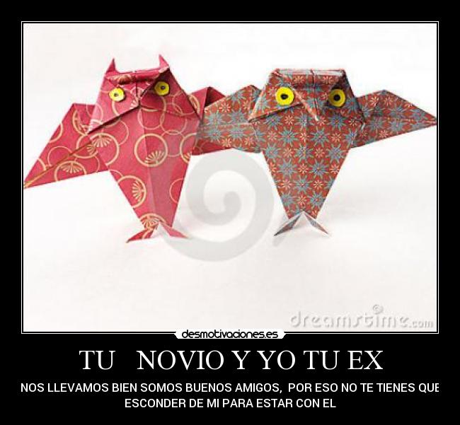 TU   NOVIO Y YO TU EX - NOS LLEVAMOS BIEN SOMOS BUENOS AMIGOS,  POR ESO NO TE TIENES QUE
ESCONDER DE MI PARA ESTAR CON EL