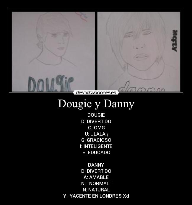 Dougie y Danny - DOUGIE
D: DIVERTIDO
O: OMG
U: ULALA¡¡
G: GRACIOSO
I: INTELIGENTE
E: EDUCADO

DANNY
D: DIVERTIDO
A: AMABLE
N: ¨NORMAL¨
N: NATURAL
Y : YACENTE EN LONDRES Xd