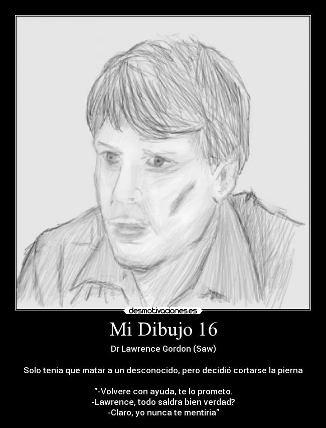 Mi Dibujo 16 - Dr Lawrence Gordon (Saw)
Solo tenia que matar a un desconocido, pero decidió cortarse la pierna
-Volvere con ayuda, te lo prometo.
-Lawrence, todo saldra bien verdad?
-Claro, yo nunca te mentiria