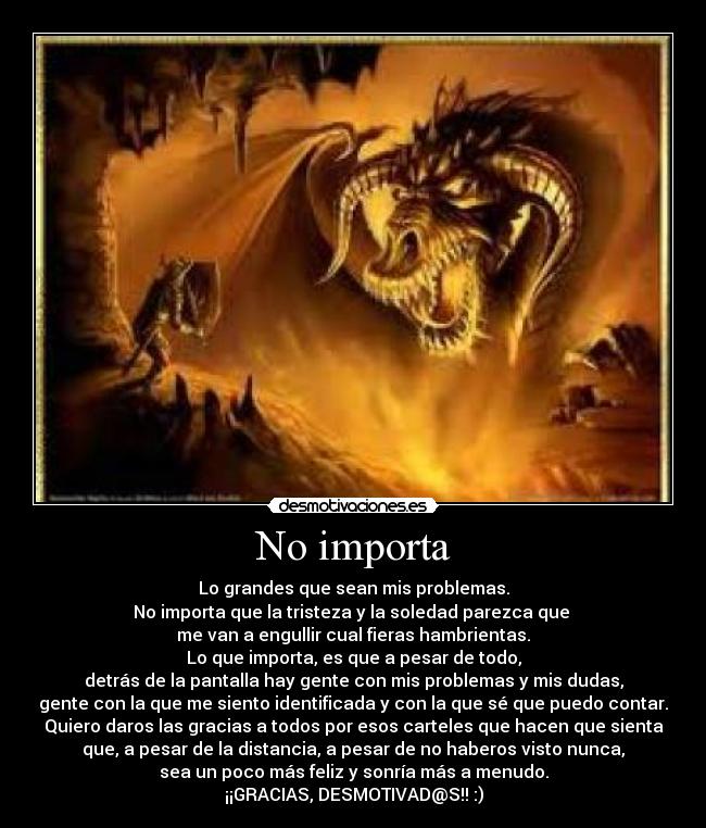 No importa - Lo grandes que sean mis problemas.
No importa que la tristeza y la soledad parezca que
me van a engullir cual fieras hambrientas.
Lo que importa, es que a pesar de todo,
detrás de la pantalla hay gente con mis problemas y mis dudas,
gente con la que me siento identificada y con la que sé que puedo contar.
Quiero daros las gracias a todos por esos carteles que hacen que sienta
que, a pesar de la distancia, a pesar de no haberos visto nunca,
sea un poco más feliz y sonría más a menudo.
¡¡GRACIAS, DESMOTIVAD@S!! :)