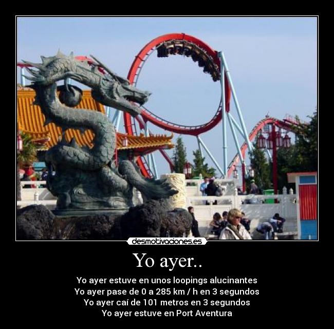 Yo ayer.. - Yo ayer estuve en unos loopings alucinantes
Yo ayer pase de 0 a 285 km / h en 3 segundos
Yo ayer caí de 101 metros en 3 segundos
Yo ayer estuve en Port Aventura