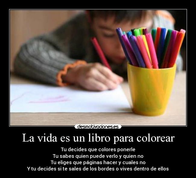 La vida es un libro para colorear - Tu decides que colores ponerle
Tu sabes quien puede verlo y quien no
Tu eliges que páginas hacer y cuales no
Y tu decides si te sales de los bordes o vives dentro de ellos