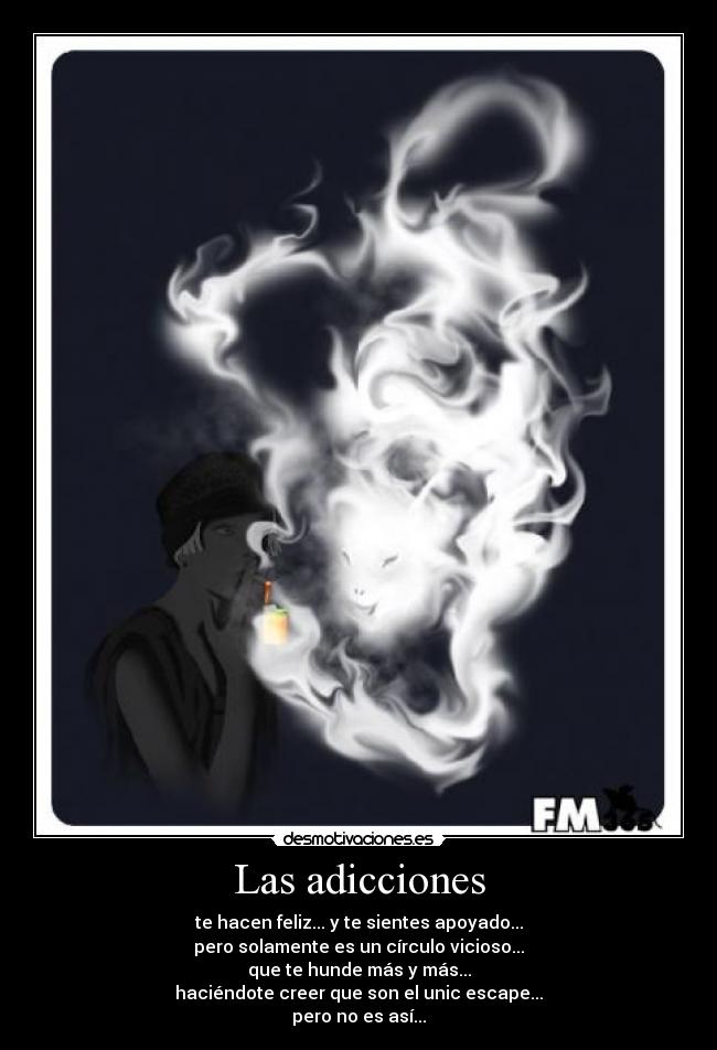 Las adicciones - te hacen feliz... y te sientes apoyado...
pero solamente es un círculo vicioso...
que te hunde más y más...
haciéndote creer que son el unic escape...
pero no es así...