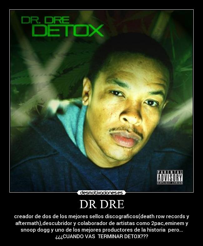 DR DRE - creador de dos de los mejores sellos discograficos(death row records y
aftermath),descubridor y colaborador de artistas como 2pac,eminem y
snoop dogg y uno de los mejores productores de la historia pero...
¿¿¿CUANDO VAS TERMINAR DETOX???