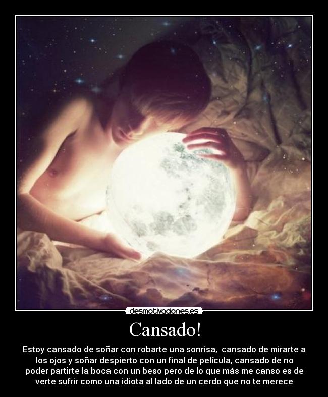 Cansado! - Estoy cansado de soñar con robarte una sonrisa,  cansado de mirarte a
los ojos y soñar despierto con un final de película, cansado de no
poder partirte la boca con un beso pero de lo que más me canso es de
verte sufrir como una idiota al lado de un cerdo que no te merece