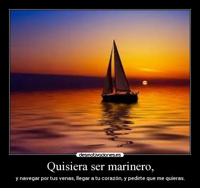 Quisiera ser marinero, - y navegar por tus venas, llegar a tu corazón, y pedirte que me quieras.