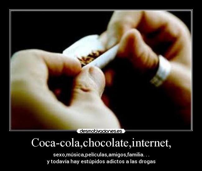 Coca-cola,chocolate,internet, - sexo,música,películas,amigos,familia. . .
y todavía hay estúpidos adictos a las drogas