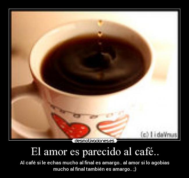 El amor es parecido al café.. - Al café si le echas mucho al final es amargo.. al amor si lo agobias
mucho al final también es amargo.. ;)