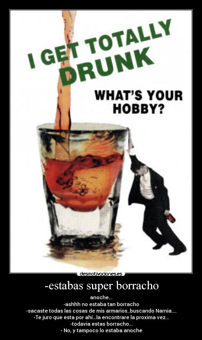 -estabas super borracho - anoche...
-ashhh no estaba tan borracho
-sacaste todas las cosas de mis armarios..buscando Narnia....
-Te juro que esta por ahí...la encontrare la proxima vez...
-todavia estas borracho...
- No, y tampoco lo estaba anoche