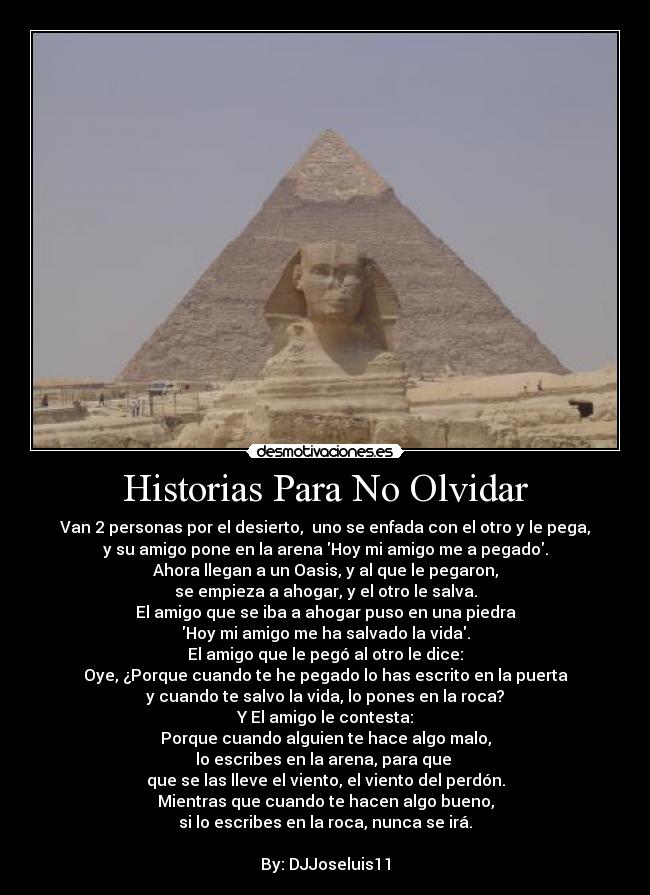 Historias Para No Olvidar - Van 2 personas por el desierto, uno se enfada con el otro y le pega,
y su amigo pone en la arena Hoy mi amigo me a pegado.
Ahora llegan a un Oasis, y al que le pegaron,
se empieza a ahogar, y el otro le salva.
El amigo que se iba a ahogar puso en una piedra
Hoy mi amigo me ha salvado la vida.
El amigo que le pegó al otro le dice:
Oye, ¿Porque cuando te he pegado lo has escrito en la puerta
y cuando te salvo la vida, lo pones en la roca?
Y El amigo le contesta:
Porque cuando alguien te hace algo malo,
lo escribes en la arena, para que
que se las lleve el viento, el viento del perdón.
Mientras que cuando te hacen algo bueno,
si lo escribes en la roca, nunca se irá.
By: DJJoseluis11