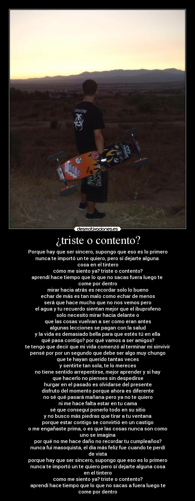 ¿triste o contento? - Porque hay que ser sincero, supongo que eso es lo primero
nunca te importó un te quiero, pero sí dejarte alguna
cosa en el tintero
cómo me siento ya? triste o contento?
aprendí hace tiempo que lo que no sacas fuera luego te
come por dentro
mirar hacia atrás es recordar solo lo bueno
echar de más es tan malo como echar de menos
será que hace mucho que no nos vemos pero
el agua y tu recuerdo sientan mejor que el ibuprofeno
solo necesito mirar hacia delante o
que las cosas vuelvan a ser como eran antes
algunas lecciones se pagan con la salud
y la vida es demasiado bella para que estés tú en ella
qué pasa contigo? por qué vamos a ser amigos?
te tengo que decir que mi vida comenzó al terminar mi sinvivir
pensé por por un segundo que debe ser algo muy chungo
que te hayan querido tantas veces
y sentirte tan sola, te lo mereces
no tiene sentido arrepentirse, mejor aprender y si hay
que hacerlo no pienses sin despedirse
hurgar en el pasado es olvidarse del presente
disfruto del momento porque ahora es diferente
no sé qué pasará mañana pero ya no te quiero
ni me hace falta estar en tu cama
sé que conseguí ponerlo todo en su sitio
y no busco más piedras que tirar a tu ventana
porque estar contigo se convirtió en un castigo
o me engañaste prima, o es que las cosas nunca son como
uno se imagina
por qué no me hace daño no recordar tu cumpleaños?
nunca fui masoquista, el día más feliz fue cuando te perdí
de vista
porque hay que ser sincero, supongo que eso es lo primero
nunca te importó un te quiero pero sí dejarte alguna cosa
en el tintero
como me siento ya? triste o contento?
aprendí hace tiempo que lo que no sacas a fuera luego te
come por dentro
