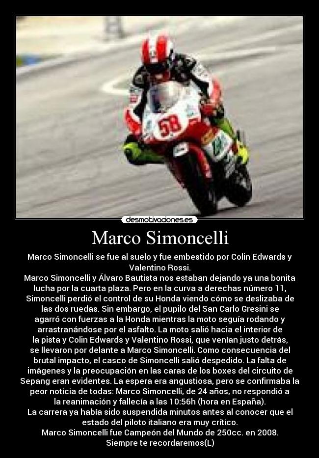 Marco Simoncelli - Marco Simoncelli se fue al suelo y fue embestido por Colin Edwards y
Valentino Rossi.
Marco Simoncelli y Álvaro Bautista nos estaban dejando ya una bonita
lucha por la cuarta plaza. Pero en la curva a derechas número 11,
Simoncelli perdió el control de su Honda viendo cómo se deslizaba de
las dos ruedas. Sin embargo, el pupilo del San Carlo Gresini se
agarró con fuerzas a la Honda mientras la moto seguía rodando y
arrastranándose por el asfalto. La moto salió hacia el interior de
la pista y Colin Edwards y Valentino Rossi, que venían justo detrás,
se llevaron por delante a Marco Simoncelli. Como consecuencia del
brutal impacto, el casco de Simoncelli salió despedido. La falta de
imágenes y la preocupación en las caras de los boxes del circuito de
Sepang eran evidentes. La espera era angustiosa, pero se confirmaba la
peor noticia de todas: Marco Simoncelli, de 24 años, no respondió a
la reanimación y fallecía a las 10:56h (hora en España).
La carrera ya había sido suspendida minutos antes al conocer que el
estado del piloto italiano era muy crítico.
Marco Simoncelli fue Campeón del Mundo de 250cc. en 2008.
Siempre te recordaremos(L)