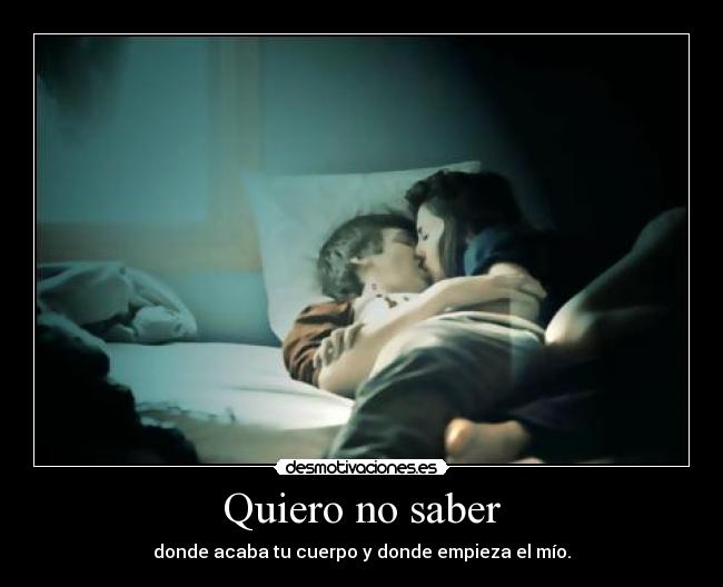 Quiero no saber - donde acaba tu cuerpo y donde empieza el mío.