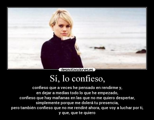 Sí, lo confieso, - confieso que a veces he pensado en rendirme y,
en dejar a medias todo lo que he empezado,
confieso que hay mañanas en las que no me quiero despertar,
simplemente porque me dolerá tu presencia,
pero también confieso que no me rendiré ahora, que voy a luchar por ti,
y que, que te quiero♥