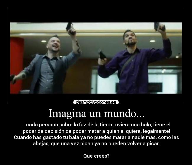 Imagina un mundo... - …cada persona sobre la faz de la tierra tuviera una bala, tiene el
poder de decisión de poder matar a quien el quiera, legalmente!
Cuando has gastado tu bala ya no puedes matar a nadie mas, como las
abejas, que una vez pican ya no pueden volver a picar.
Que crees?