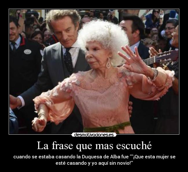 La frase que mas escuché - cuando se estaba casando la Duquesa de Alba fue ¡Que esta mujer se
esté casando y yo aquí sin novio!