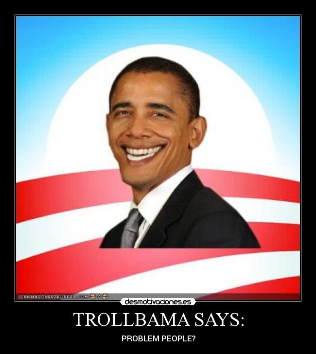 TROLLBAMA SAYS: - PROBLEM PEOPLE?