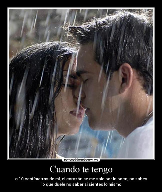 Cuando te tengo - a 10 centímetros de mí, el corazón se me sale por la boca; no sabes
lo que duele no saber si sientes lo mismo