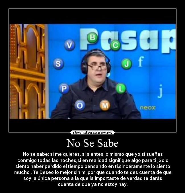 No Se Sabe - No se sabe: si me quieres, si sientes lo mismo que yo,si sueñas
conmigo todas las noches,si en realidad signifique algo para ti ,Solo
siento haber perdido el tiempo pensando en ti,sinceramente lo siento
mucho . Te Deseo lo mejor sin mi,por que cuando te des cuenta de que
soy la única persona a la que la importaste de verdad te darás
cuenta de que ya no estoy hay.