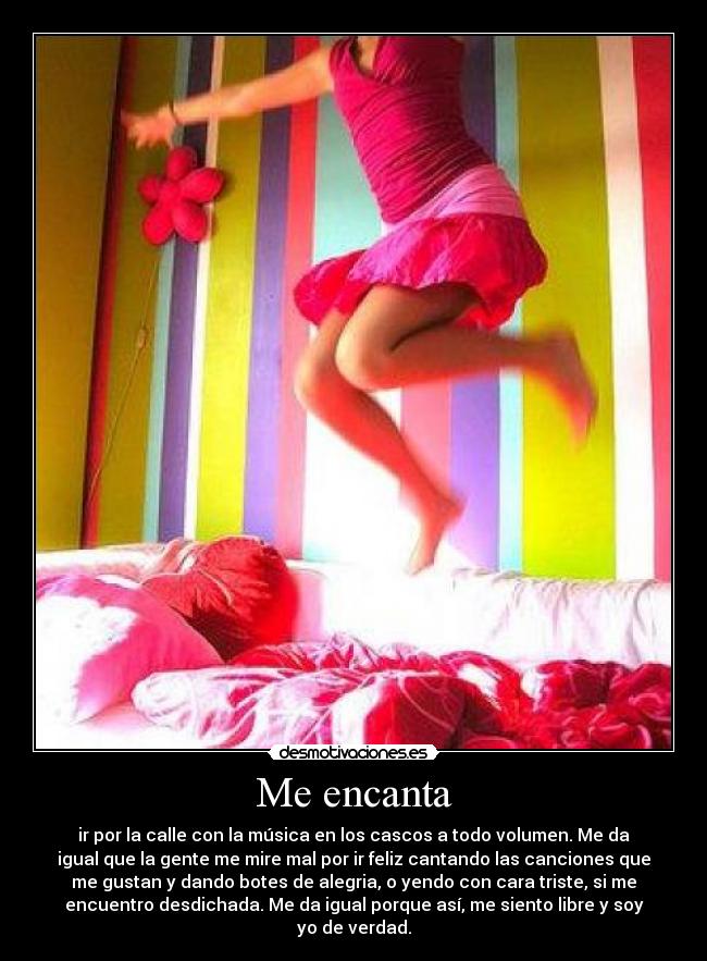 Me encanta - ir por la calle con la música en los cascos a todo volumen. Me da
igual que la gente me mire mal por ir feliz cantando las canciones que
me gustan y dando botes de alegria, o yendo con cara triste, si me
encuentro desdichada. Me da igual porque así, me siento libre y soy
yo de verdad.