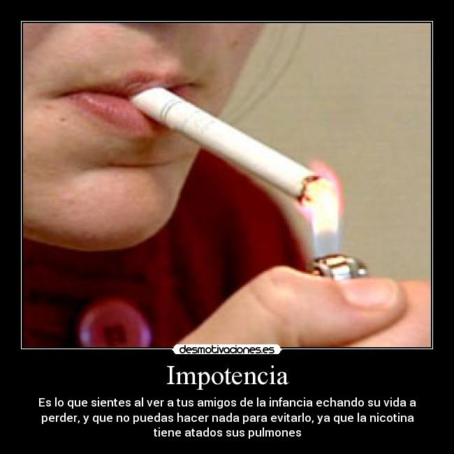 Impotencia - Es lo que sientes al ver a tus amigos de la infancia echando su vida a
perder, y que no puedas hacer nada para evitarlo, ya que la nicotina
tiene atados sus pulmones