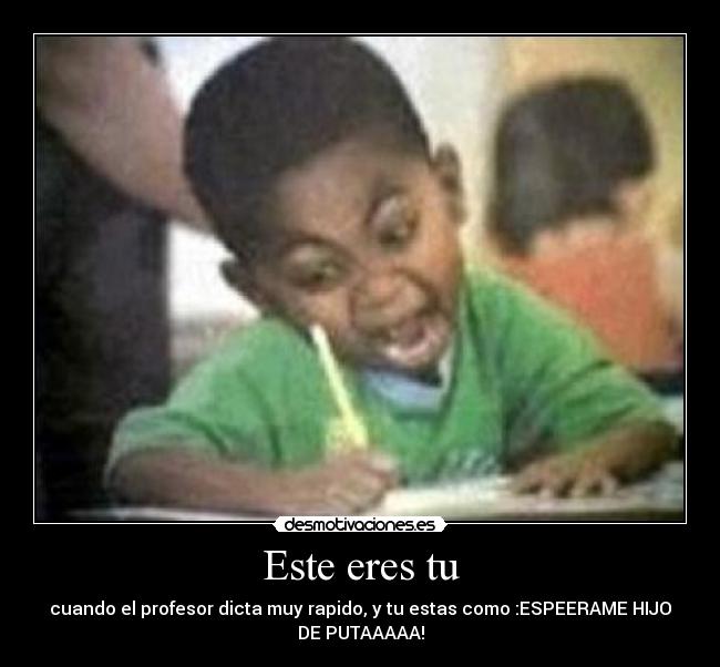 Este eres tu - cuando el profesor dicta muy rapido, y tu estas como :ESPEERAME HIJO
DE PUTAAAAA!