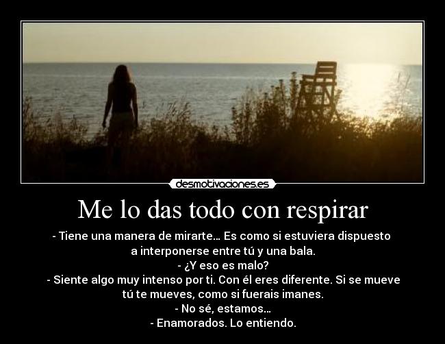Me lo das todo con respirar - - Tiene una manera de mirarte… Es como si estuviera dispuesto
a interponerse entre tú y una bala.
- ¿Y eso es malo?
- Siente algo muy intenso por ti. Con él eres diferente. Si se mueve
tú te mueves, como si fuerais imanes.
- No sé, estamos…
- Enamorados. Lo entiendo.
