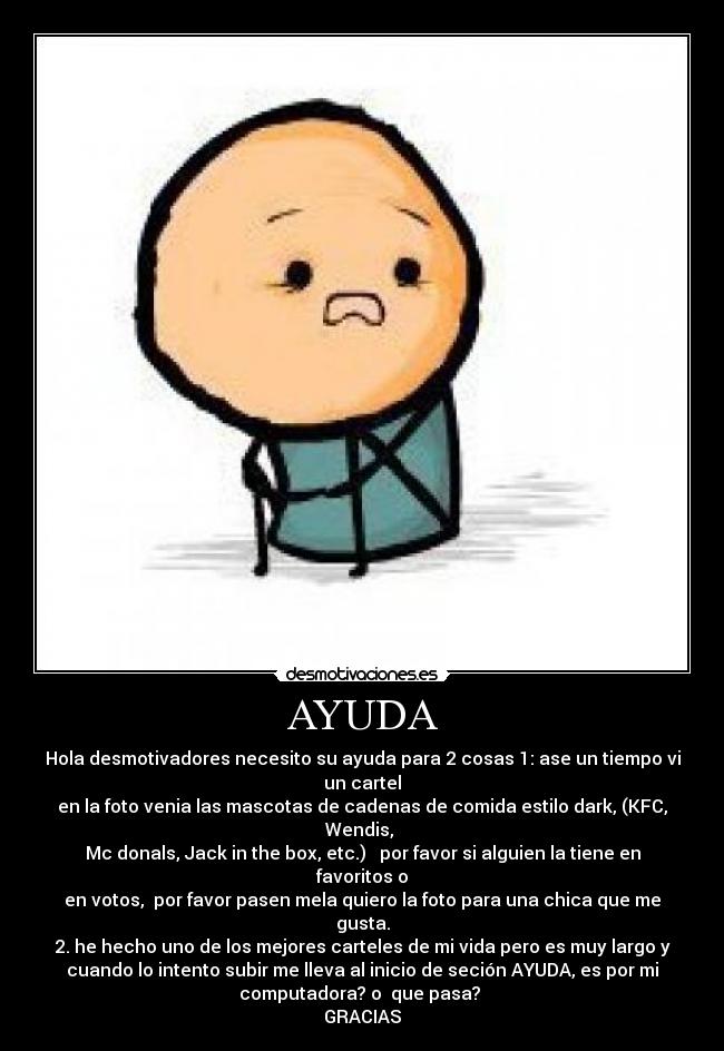 AYUDA - Hola desmotivadores necesito su ayuda para 2 cosas 1: ase un tiempo vi
un cartel
en la foto venia las mascotas de cadenas de comida estilo dark, (KFC,
Wendis,
Mc donals, Jack in the box, etc.) por favor si alguien la tiene en
favoritos o
en votos, por favor pasen mela quiero la foto para una chica que me
gusta.
2. he hecho uno de los mejores carteles de mi vida pero es muy largo y
cuando lo intento subir me lleva al inicio de seción AYUDA, es por mi
computadora? o que pasa?
GRACIAS