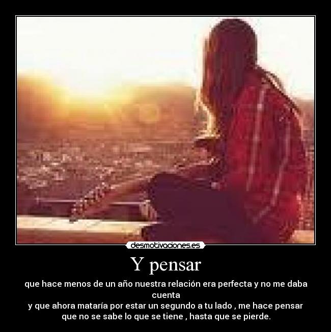 Y pensar - que hace menos de un año nuestra relación era perfecta y no me daba
cuenta
y que ahora mataría por estar un segundo a tu lado , me hace pensar
que no se sabe lo que se tiene , hasta que se pierde.