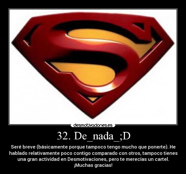 32. De_nada_;D - Seré breve (básicamente porque tampoco tengo mucho que ponerte). He
hablado relativamente poco contigo comparado con otros, tampoco tienes
una gran actividad en Desmotivaciones, pero te merecías un cartel.
¡Muchas gracias!