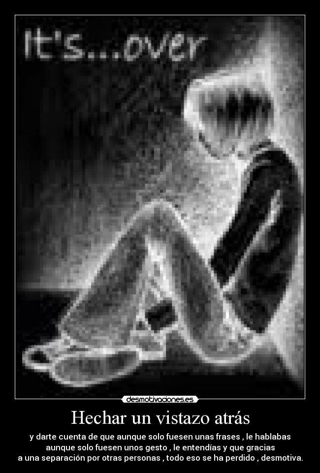 Hechar un vistazo atrás - y darte cuenta de que aunque solo fuesen unas frases , le hablabas
aunque solo fuesen unos gesto , le entendías y que gracias
a una separación por otras personas , todo eso se ha perdido , desmotiva.