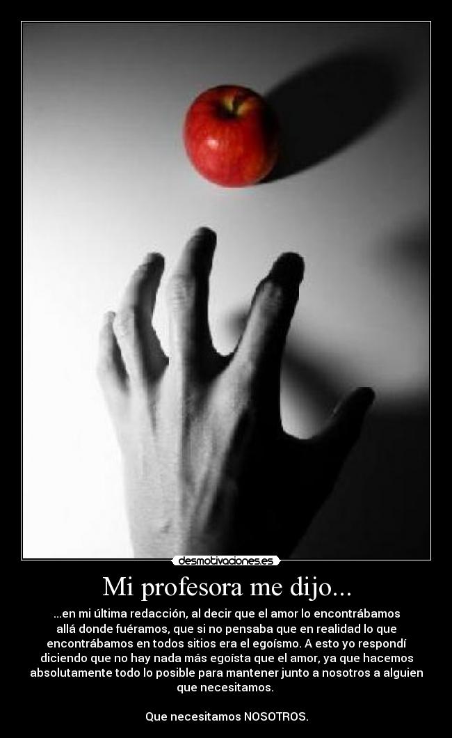 Mi profesora me dijo... - ...en mi última redacción, al decir que el amor lo encontrábamos
allá donde fuéramos, que si no pensaba que en realidad lo que
encontrábamos en todos sitios era el egoísmo. A esto yo respondí
diciendo que no hay nada más egoísta que el amor, ya que hacemos
absolutamente todo lo posible para mantener junto a nosotros a alguien
que necesitamos.
Que necesitamos NOSOTROS.