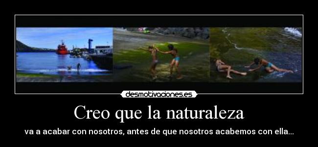 Creo que la naturaleza - va a acabar con nosotros, antes de que nosotros acabemos con ella...