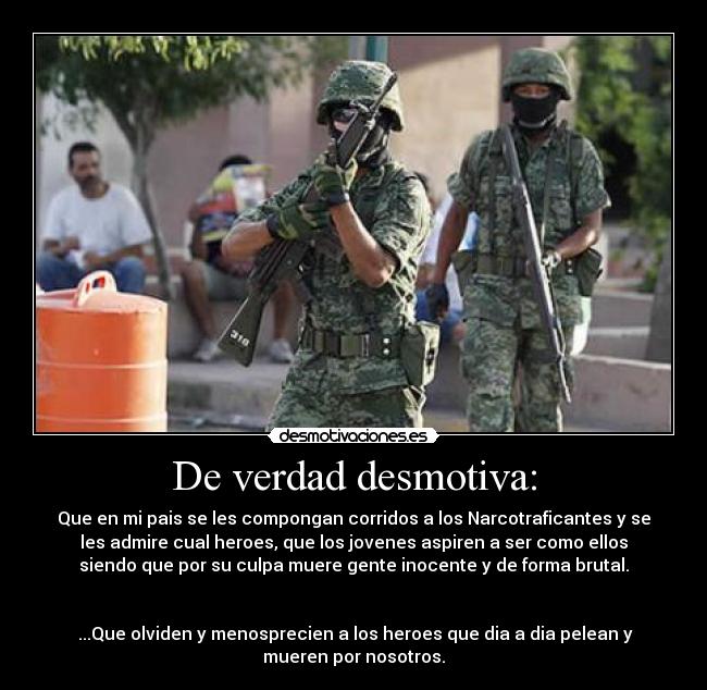 De verdad desmotiva: - Que en mi pais se les compongan corridos a los Narcotraficantes y se
les admire cual heroes, que los jovenes aspiren a ser como ellos
siendo que por su culpa muere gente inocente y de forma brutal.


 ...Que olviden y menosprecien a los heroes que dia a dia pelean y
mueren por nosotros.