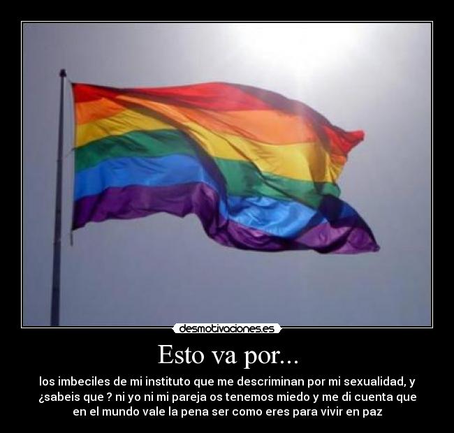 Esto va por... - los imbeciles de mi instituto que me descriminan por mi sexualidad, y
¿sabeis que ? ni yo ni mi pareja os tenemos miedo y me di cuenta que
en el mundo vale la pena ser como eres para vivir en paz
