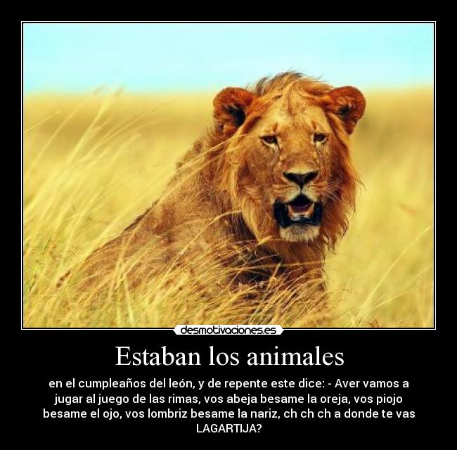Estaban los animales - en el cumpleaños del león, y de repente este dice: - Aver vamos a
jugar al juego de las rimas, vos abeja besame la oreja, vos piojo
besame el ojo, vos lombriz besame la nariz, ch ch ch a donde te vas
LAGARTIJA?