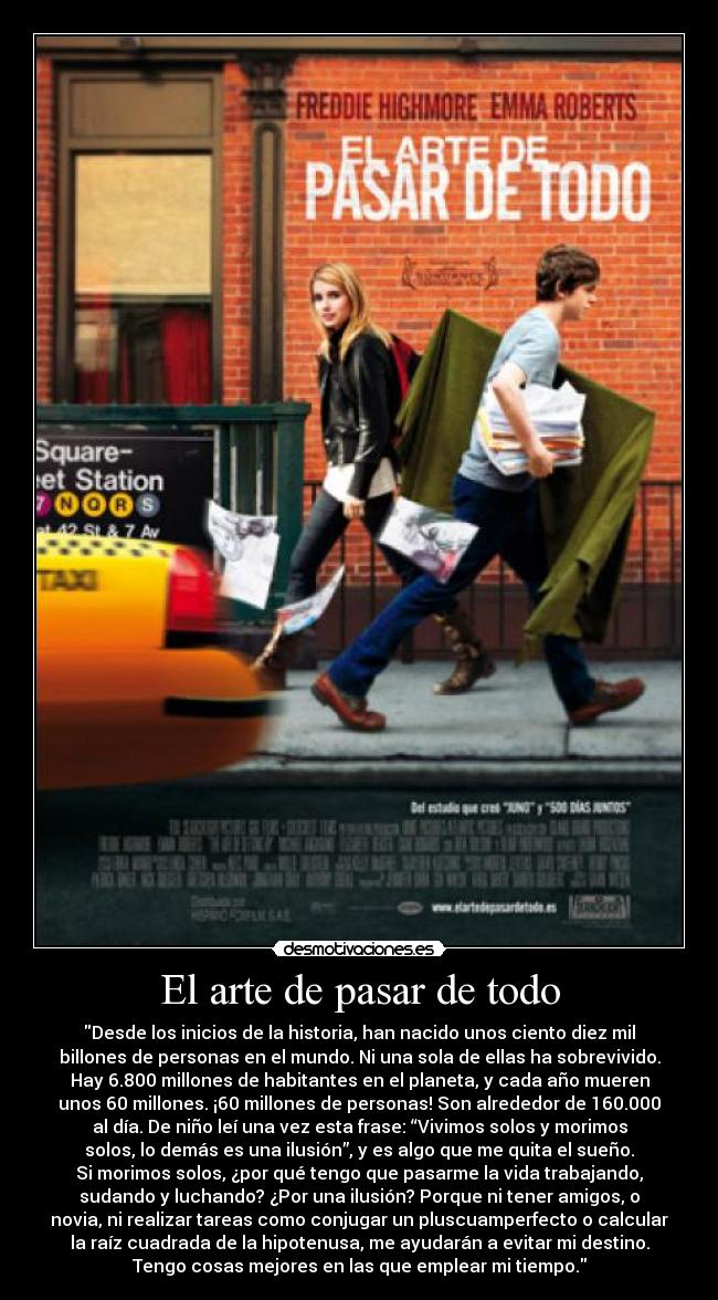 El arte de pasar de todo - Desde los inicios de la historia, han nacido unos ciento diez mil
billones de personas en el mundo. Ni una sola de ellas ha sobrevivido.
Hay 6.800 millones de habitantes en el planeta, y cada año mueren
unos 60 millones. ¡60 millones de personas! Son alrededor de 160.000
al día. De niño leí una vez esta frase: “Vivimos solos y morimos
solos, lo demás es una ilusión”, y es algo que me quita el sueño.
Si morimos solos, ¿por qué tengo que pasarme la vida trabajando,
sudando y luchando? ¿Por una ilusión? Porque ni tener amigos, o
novia, ni realizar tareas como conjugar un pluscuamperfecto o calcular
la raíz cuadrada de la hipotenusa, me ayudarán a evitar mi destino.
Tengo cosas mejores en las que emplear mi tiempo.