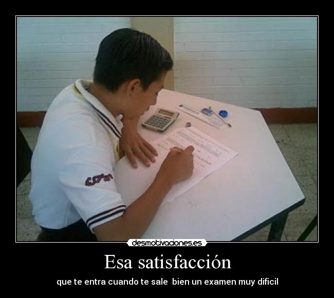 Esa satisfacción - que te entra cuando te sale  bien un examen muy dificil