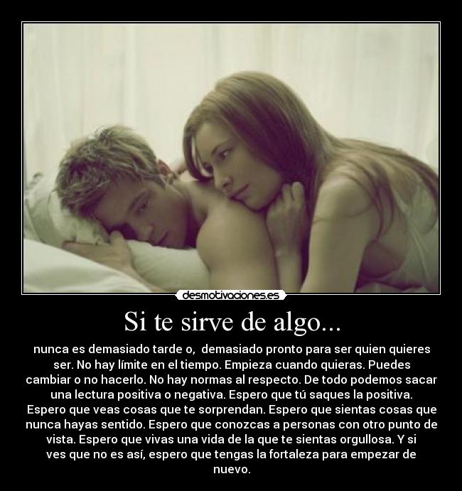 Si te sirve de algo... - nunca es demasiado tarde o, demasiado pronto para ser quien quieres
ser. No hay límite en el tiempo. Empieza cuando quieras. Puedes
cambiar o no hacerlo. No hay normas al respecto. De todo podemos sacar
una lectura positiva o negativa. Espero que tú saques la positiva.
Espero que veas cosas que te sorprendan. Espero que sientas cosas que
nunca hayas sentido. Espero que conozcas a personas con otro punto de
vista. Espero que vivas una vida de la que te sientas orgullosa. Y si
ves que no es así, espero que tengas la fortaleza para empezar de
nuevo.