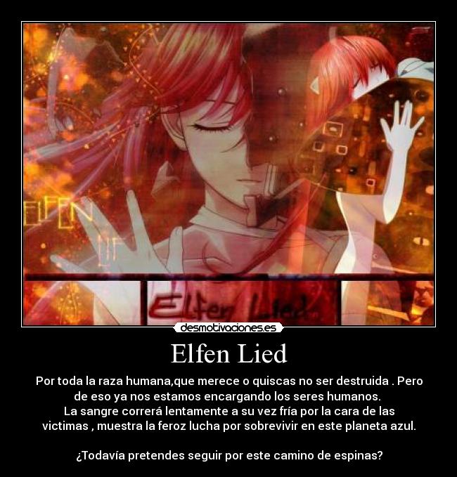 Elfen Lied - Por toda la raza humana,que merece o quiscas no ser destruida . Pero
de eso ya nos estamos encargando los seres humanos. 
La sangre correrá lentamente a su vez fría por la cara de las
victimas , muestra la feroz lucha por sobrevivir en este planeta azul.

¿Todavía pretendes seguir por este camino de espinas?