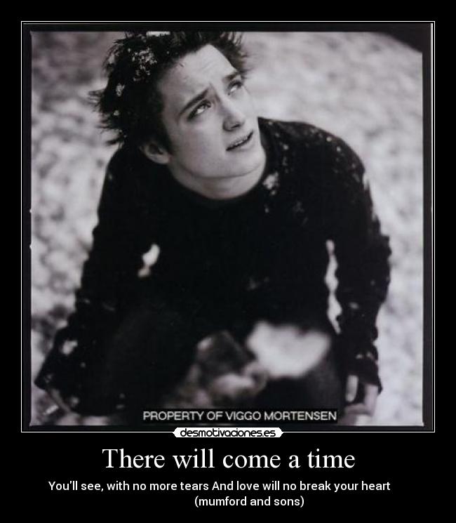 There will come a time - Youll see, with no more tears And love will no break your heart
(mumford and sons)