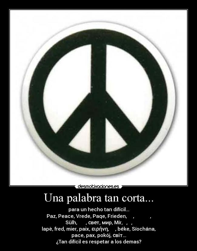 Una palabra tan corta... - para un hecho tan difícil...
Paz, Peace, Vrede, Paqe, Frieden, سلام, խաղաղություն,
Sülh, শান্তি, свет, мир, Mír, 和平, 평화,
lapè, fred, mier, paix, ειρήνη, שלום, béke, Síochána,
pace, pax, pokój, світ...
¿Tan difícil es respetar a los demas?